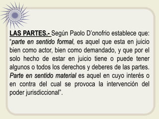 LAS PARTES.- Según Paolo D’onofrio establece que:
“parte en sentido formal, es aquel que esta en juicio
bien como actor, bien como demandado, y que por el
solo hecho de estar en juicio tiene o puede tener
algunos o todos los derechos y deberes de las partes.
Parte en sentido material es aquel en cuyo interés o
en contra del cual se provoca la intervención del
poder jurisdiccional”.
 