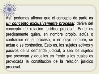 Así, podemos afirmar que el concepto de parte es
un concepto exclusivamente procesal: deriva del
concepto de relación jurídica procesal. Parte es
precisamente quien, en nombre propio, actúa o
contradice en el proceso, o en cuyo nombre, se
actúa o se contradice. Esto es, los sujetos activos y
pasivos de la demanda judicial, o sea los sujetos
que provocan y aquellos en frente a los cuales es
provocada la constitución de la relación jurídico
procesal.
 