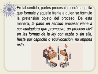 En tal sentido, partes procesales serán aquella
que formule y aquella frente a quien se formule
la pretensión objeto del proceso. De esta
manera, la parte en sentido procesal viene a
ser cualquiera que promueva, un proceso civil
en las formas de la ley con razón o sin ella,
hasta por capricho o equivocación, no importa
esto.
 