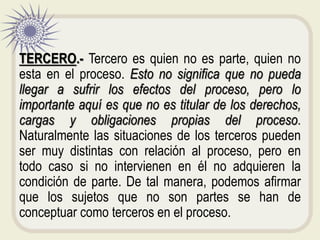TERCERO.- Tercero es quien no es parte, quien no
esta en el proceso. Esto no significa que no pueda
llegar a sufrir los efectos del proceso, pero lo
importante aquí es que no es titular de los derechos,
cargas y obligaciones propias del proceso.
Naturalmente las situaciones de los terceros pueden
ser muy distintas con relación al proceso, pero en
todo caso si no intervienen en él no adquieren la
condición de parte. De tal manera, podemos afirmar
que los sujetos que no son partes se han de
conceptuar como terceros en el proceso.
 
