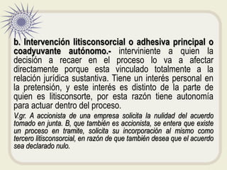 b. Intervención litisconsorcial o adhesiva principal o
coadyuvante autónomo.- interviniente a quien la
decisión a recaer en el proceso lo va a afectar
directamente porque esta vinculado totalmente a la
relación jurídica sustantiva. Tiene un interés personal en
la pretensión, y este interés es distinto de la parte de
quien es litisconsorte, por esta razón tiene autonomía
para actuar dentro del proceso.
V.gr. A accionista de una empresa solicita la nulidad del acuerdo
tomado en junta. B, que también es accionista, se entera que existe
un proceso en tramite, solicita su incorporación al mismo como
tercero litisconsorcial, en razón de que también desea que el acuerdo
sea declarado nulo.
 