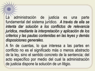 La administración de justicia es una parte
fundamental del sistema jurídico. A través de ella se
intenta dar solución a los conflictos de relevancia
jurídica, mediante la interpretación y aplicación de los
criterios y las pautas contenidas en las leyes y demás
disposiciones generales.
A fin de cuentas, lo que interesa a las partes en
conflicto no es el significado más o menos abstracto
de la ley, sino el sentido concreto de la sentencia; del
acto específico por medio del cual la administración
de justicia dispone la solución de un litigio.
 