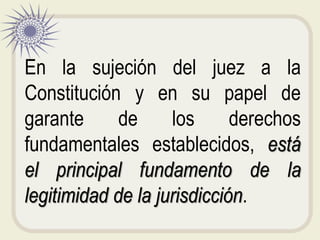En la sujeción del juez a la
Constitución y en su papel de
garante de los derechos
fundamentales establecidos, está
el principal fundamento de la
legitimidad de la jurisdicción.
 