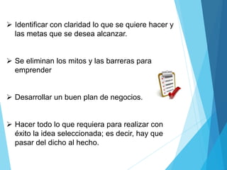  Identificar con claridad lo que se quiere hacer y
las metas que se desea alcanzar.
 Se eliminan los mitos y las barreras para
emprender
 Desarrollar un buen plan de negocios.
 Hacer todo lo que requiera para realizar con
éxito la idea seleccionada; es decir, hay que
pasar del dicho al hecho.
 