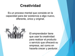 Creatividad
Es un proceso mental que consiste en la
capacidad para dar existencia a algo nuevo,
diferente, único y original.
El emprendedor tiene
que usar la creatividad
para realizar el producto
o servicio que ofrecerá su
empresa, así como en
hacerla crecer y perdurar.
 