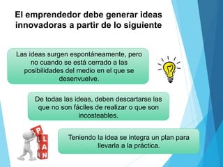 El emprendedor debe generar ideas
innovadoras a partir de lo siguiente
Las ideas surgen espontáneamente, pero
no cuando se está cerrado a las
posibilidades del medio en el que se
desenvuelve.
De todas las ideas, deben descartarse las
que no son fáciles de realizar o que son
incosteables.
Teniendo la idea se integra un plan para
llevarla a la práctica.
 