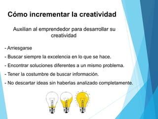 Cómo incrementar la creatividad
Auxilian al emprendedor para desarrollar su
creatividad
- Arriesgarse
- Buscar siempre la excelencia en lo que se hace.
- Encontrar soluciones diferentes a un mismo problema.
- Tener la costumbre de buscar información.
- No descartar ideas sin haberlas analizado completamente.
 