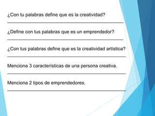 ¿Con tu palabras define que es la creatividad?
____________________________________________
¿Define con tus palabras que es un emprendedor?
____________________________________________
¿Con tus palabras define que es la creatividad artística?
_____________________________________________
Menciona 3 características de una persona creativa.
_____________________________________________
Menciona 2 tipos de emprendedores.
_____________________________________________
 