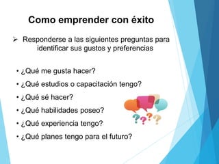 Como emprender con éxito
 Responderse a las siguientes preguntas para
identificar sus gustos y preferencias
• ¿Qué me gusta hacer?
• ¿Qué estudios o capacitación tengo?
• ¿Qué sé hacer?
• ¿Qué habilidades poseo?
• ¿Qué experiencia tengo?
• ¿Qué planes tengo para el futuro?
 