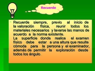 Recuerde  siempre,  previo  al  inicio  de la valoración  física,  reunir  todos  los materiales necesarios  y lavarse las manos de  acuerdo  a  la norma existente. La  superficie  donde  realice  el  examen físico  debe  estar  a una altura que resulte cómoda  para  la  persona y  el examinador, además de  permitir  la  exploración  desde todos los ángulo .  Recuerde 