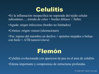 Celulitis Es la inflamación inespecífica no supurada del tejido celular subcutáneo......tetrada de celso + bordes difusos + fiebre Aguda: origen infeccioso (bordes no limitados) Crónica: origen venoso (ulceraciones) Tto: reposo del miembro en declive + apósitos mojados o bolsas con hielo + ATB (amoxi/clavu) Flemón Celulitis evolucionada con aparicion de pus en el area de celulitis Edema importante y compromiso de estructuras profundas. 