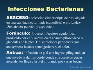 Infecciones Bacterianas   ABSCESO :  colección circunscripta de pus, alojada en una cavidad neoformada (superficial o profunda)- Drenaje por punción y aspiracion Forúnculo:   Proceso infeccioso agudo focal producido por el S. aureus en el aparato pilosebáceo o glándulas de la piel. Tto: curaciones periodicas con antisepticos locales + analgesicos p/ el dolor.   Antrax:   Infección de piel con ingreso piloglandular que invade la dermis desde donde en sucesivos etapas ascendentes llega a la piel aflorando por varias bocas.  