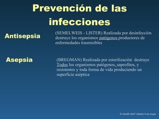 (SEMELWEIS - LISTER) Realizada por desinfección  destruye los organismos  patógenos  productores de enfermedades trasmisibles Antisepsia Asepsia (BREGMAN) Realizada por esterilización  destruye  Todos   los organismos patógenos,   saprofitos, y resistentes y toda forma de vida produciendo un superficie aséptica Prevención de las infecciones 