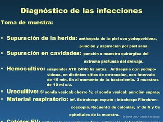 Diagnóstico de las infecciones Toma de muestra: Supuración de la herida:  antisepsia de la piel con yodopovidona,   punción y aspiración por piel sana. Supuración en cavidades:  punción o muestra quirúrgica del    extremo profundo del drenaje. Hemocultivo:  suspender ATB 24/48 hs antes.  Antisepsia con yodopo-   vidona, en distintos sitios de extracción, con intervalo    de 15 min. En el momento de la bacteriemia. 3 muestras de 10 ml c/u. Urocultivo:  S/ sonda vesical: chorro ½; c/ sonda vesical: punción suprap. Material respiratorio:  inf. Extrahosp: esputo ; intrahosp: Fibrobron-   coscopia. Recuento de colonias, nº de N y Cs epiteliales de la muestra. Catéter EV:  antisepsia con yodopovidona, extracción del catéter y envío de la punta a cultivo. 