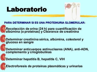 Laboratorio Recolección de orina (24 h) para cuantificación de albúmina (o proteínas) y Clearance de creatinina  Determinar creatinina sérica, albúmina, colesterol y glucosa en sangre  Determinar anticuerpos antinucleares (ANA), anti-ADN, complemento y crioglobulinas  Determinar hepatitis B, hepatitis C, VIH Electroforesis de proteínas plasmáticas y urinarias PARA DETERMINAR SI ES UNA PROTEINURIA GLOMERULAR: 