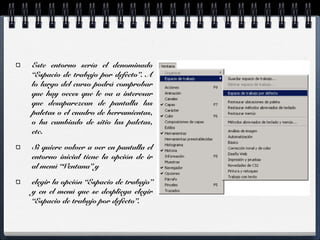 Este entorno sería el denominado 
“Espacio de trabajo por defecto”. A 
lo largo del curso podrá comprobar 
que hay veces que le va a interesar 
que desaparezcan de pantalla las 
paletas o el cuadro de herramientas, 
o ha cambiado de sitio las paletas, 
etc. 
Si quiere volver a ver en pantalla el 
entorno inicial tiene la opción de ir 
al menú “Ventana” y 
elegir la opción “Espacio de trabajo” 
y en el menú que se despliega elegir 
“Espacio de trabajo por defecto”. 
 