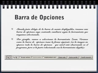 Barra de Opciones 
Situada justo debajo de la barra de menús desplegables, tenemos una 
barra de opciones cuyo contenido cambiará según la herramienta que 
tengamos seleccionada. 
Por ejemplo, vamos a seleccionar la herramienta Zoom. Veremos 
como la barra de opciones toma la forma siguiente (en la imagen no 
aparece toda la barra de opciones que usted está observando en el 
programa, pero sí la parte relacionada con la herramienta elegida): 
 