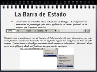 La Barra de Estado 
Esta barra se encuentra al pie del espacio de trabajo. A la izquierda se 
encuentra el porcentaje que hace referencia al zoom aplicado a la 
imagen que tengamos abierta. 
Después nos encontramos con el tamaño del documento. Lo que observemos en esta 
zona podemos cambiarlo haciendo clic en la flecha negra que está justo al lado de este 
campo. Vemos como se despliega un menú donde vamos a seleccionar “Mostrar”. Otro 
menú se despliega y desde ahí podemos escoger varias opciones. 
 