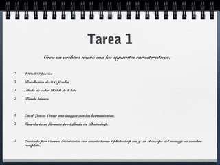 Tarea 1 
Crea un archivo nuevo con las siguientes características: 
400x300 píxeles 
Resolución de 300 píxeles 
Modo de color RGB de 8 bits 
Fondo blanco 
En el Lienzo Crear una imagen con las herramientas. 
Guardarlo en formato predefinido en Photoshop. 
Enviarlo por Correo Electrónico con asunto tarea 1 photoshop am y en el cuerpo del mensaje su nombre 
completo. 
