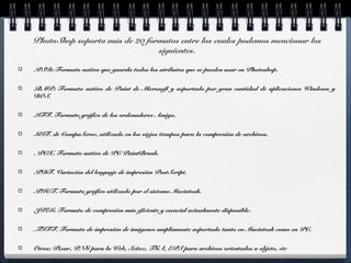 PhotoShop soporta más de 20 formatos entre los cuales podemos mencionar los 
siguientes. 
.PSD: Formato nativo que guarda todos los atributos que se pueden usar en Photoshop. 
.BMP: Formato nativo de Paint de Microsoft y soportado por gran cantidad de aplicaciones Windows y 
DOS. 
.IFF. Formato gráfico de los ordenadores Amiga. 
.GIF. de CompuServe, utilizado en los viejos tiempos para la compresión de archivos. 
. PCX. Formato nativo de PC PaintBrush. 
.PDF. Variación del lenguaje de impresión PostScript. 
.PICT. Formato gráfico utilizado por el sistema Macintosh. 
.JPEG. Formato de compresión más eficiente y esencial actualmente disponible. 
.TIFF. Formato de impresión de imágenes ampliamente soportado tanto en Macintosh como en PC. 
Otros: Pixar, PNG para la Web, Scitex, TGA, EPS para archivos orientados a objeto, etc 
 
