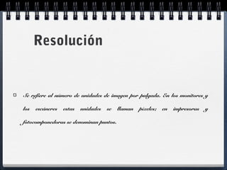 Resolución 
Se refiere al número de unidades de imagen por pulgada. En los monitores y 
los escáneres estas unidades se llaman píxeles; en impresoras y 
fotocomponedoras se denominan puntos. 
 