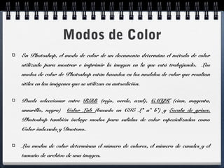 Modos de Color 
En Photoshop, el modo de color de un documento determina el método de color 
utilizado para mostrar e imprimir la imagen en la que está trabajando. Los 
modos de color de Photoshop están basados en los modelos de color que resultan 
útiles en las imágenes que se utilizan en autoedición. 
Puede seleccionar entre RGB (rojo, verde, azul), CMYK (cian, magenta, 
amarillo, negro) Color Lab (basado en CIE L* a* b*) y Escala de grises. 
Photoshop también incluye modos para salidas de color especializadas como 
Color indexado y Duotono. 
Los modos de color determinan el número de colores, el número de canales y el 
tamaño de archivo de una imagen. 
 