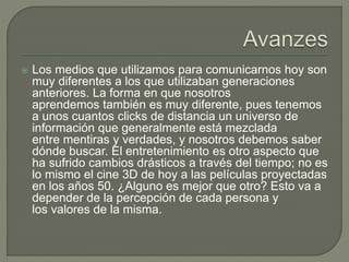  Los medios que utilizamos para comunicarnos hoy son
muy diferentes a los que utilizaban generaciones
anteriores. La forma en que nosotros
aprendemos también es muy diferente, pues tenemos
a unos cuantos clicks de distancia un universo de
información que generalmente está mezclada
entre mentiras y verdades, y nosotros debemos saber
dónde buscar. El entretenimiento es otro aspecto que
ha sufrido cambios drásticos a través del tiempo; no es
lo mismo el cine 3D de hoy a las películas proyectadas
en los años 50. ¿Alguno es mejor que otro? Esto va a
depender de la percepción de cada persona y
los valores de la misma.
 