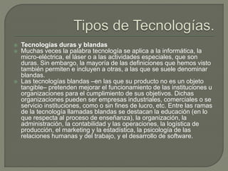  Tecnologías duras y blandas
 Muchas veces la palabra tecnología se aplica a la informática, la
micro-eléctrica, el láser o a las actividades especiales, que son
duras. Sin embargo, la mayoría de las definiciones que hemos visto
también permiten e incluyen a otras, a las que se suele denominar
blandas.
 Las tecnologías blandas –en las que su producto no es un objeto
tangible– pretenden mejorar el funcionamiento de las instituciones u
organizaciones para el cumplimiento de sus objetivos. Dichas
organizaciones pueden ser empresas industriales, comerciales o se
servicio instituciones, como o sin fines de lucro, etc. Entre las ramas
de la tecnología llamadas blandas se destacan la educación (en lo
que respecta al proceso de enseñanza), la organización, la
administración, la contabilidad y las operaciones, la logística de
producción, el marketing y la estadística, la psicología de las
relaciones humanas y del trabajo, y el desarrollo de software.
 