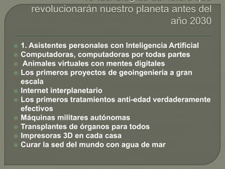  1. Asistentes personales con Inteligencia Artificial
 Computadoras, computadoras por todas partes
 Animales virtuales con mentes digitales
 Los primeros proyectos de geoingeniería a gran
escala
 Internet interplanetario
 Los primeros tratamientos anti-edad verdaderamente
efectivos
 Máquinas militares autónomas
 Transplantes de órganos para todos
 Impresoras 3D en cada casa
 Curar la sed del mundo con agua de mar
 