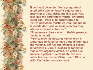 Él continuó diciendo, "Yo le pregunté si usted creía que yo llegaría alguna vez a encontrar a Dios. Usted me dijo que ¡No!, cosa que me sorprendió mucho. Entonces usted dijo: 'Pero Él te encontrará a ti'. Estuve pensando mucho en eso, aunque no se puede decir que mi búsqueda era muy intensa en aquel entonces." (Mi ingeniosa observación... ¡había pensado mucho en ella!) "Pero cuando los doctores removieron el tumor que tenía en la ingle y me dijeron que era maligno, ahí fue que empecé a buscar seriamente a Dios. Y cuando el cáncer se regó a mis órganos vitales, de verás que empecé a golpear fuertemente con mis puños las puertas del Cielo... pero Dios no salió. De hecho, no pasó nada. 