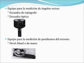 Equipo para la medición de ángulos rectos: * Escuadra de topógrafo * Escuadra óptica   Equipo para la medición de pendientes del terreno: * Nivel Abnel o de mano 