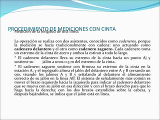PROCEDIMIENTO DE MEDICIONES CON CINTA Medición de la longitud de una línea: La operación se realiza con dos asistentes, conocidos como  cadeneros,  porque la medición se hacía tradicionalmente con cadena: uno actuando como  cadenero delantero   y el otro como  cadenero zaguero.   Cada cadenero toma un extremo de la cinta de acero y ambos la estiran a todo lo largo. * El cadenero delantero lleva su extremo de la cinta hacia un punto Aj y sostiene su  jalón a unos 0.3 m del extremo de la cinta. * El cadenero zaguero sostiene con firmeza su extremo de la cinta en la estación A, y el topógrafo alinea el jalón del delantero entre A y B cerrando un ojo, visando los jalones A y B y señalando al delantero el alineamiento correcto de su jalón en la línea AB. El sistema de señalamiento más común es mover el brazo izquierdo hacia la izquierda para indicar al cadenero delantero que se mueva con su jalón en esa dirección y con el brazo derecho para que lo haga hacia la derecha; con los dos brazos extendidos sobre la cabeza, y después bajándolos, se indica que el jalón está en línea. 