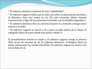 *  El cadenero delantero endereza la cinta "ondulándola". * El cadenero zaguero indica que la cinta está sobre el alineamiento derecho y el delantero clava una estaca en Aj. (En este momento deben tomarse intersecciones o ligas de las posiciones conocidas con los detalles requeridos.) * El cadenero delantero lleva su extremo al punto A2, teniendo consigo nueve eatacas y su jalón. * El cadenero zaguero se mueve a At y pone su jalón detrás de la estaca; el topógrafo alinea de nuevo desde este punto o desde A. El procedimiento anterior se repite y el cadenero zaguero recoge la primera ficha an­tes de moverse de Aj. El cadenero delantero, al dirigirse hacia un punto subsecuente A3, tendrá ocho fichas. El cadenero zaguero se mueve a A2 con la ficha de Aj. 