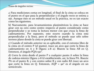Trazo de ángulos rectos: a)  Para mediciones cortas en longitud, el final de la cinta se coloca en el punto en el que pasa la perpendicular y el ángulo recto se estima a ojo. Aunque éste es un método usual en la práctica, no es tan exacto como los siguientes. b) Nuevamente, para levantamientos planimétricos la cinta se hace girar con su cero como centro respecto al punto considerado como perpendicular y se toma la lectura menor con que cruza la línea de cadenamiento. Por supuesto, esto ocurre cuando la cinta está perpendicular a la línea, pero el método se puede usar sólo sobre terreno plano donde la cinta se puede girar con libertad. c) Cuando el método anterior no es aplicable, con el extremo libre de la cinta en el centro P (el punto), trace un arco que corte la línea de cadenamiento en A y B (figura 2-8  a).  Bisecte la línea AB en Q. Entonces, el ángulo PQA=90°. d) Corra la cinta desde el punto P a cualquier punto A sobre la línea de cadena­miento (figura 2-8  b)  estableciendo, así, la línea PA. Bisecte PA en el punto B, y con centro sobre B y con radio BA trace un arco que corte la línea en Q. Entonces, AQP = 90° es el ángulo en un semicírculo. 