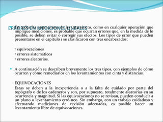 ERRORES EN MEDICIONES LINEALES   En todas las operaciones de levantamiento, como en cualquier operación que implique mediciones, es probable que ocurran errores que, en la medida de lo posible, se deben evitar o corregir sus efectos. Los tipos de error que pueden presentarse en el capítulo 1 se clasificaron con tres encabezados: •  equivocaciones •  errores sistemáticos •  errores aleatorios. A continuación se describen brevemente los tres tipos, con ejemplos de cómo ocurren y cómo remediarlos en los levantamientos con cinta y distancias. EQUIVOCACIONES Éstas se deben a la inexperiencia o a la falta de cuidado por parte del topógrafo o de los cadeneros y son, por supuesto, totalmente aleatorias en su ocurrencia y magnitud. Si las equivocaciones no se revisan, pueden conducir a un plano o levantamiento erró­neo. Sin embargo, con un trabajo cuidadoso y efectuando mediciones de revisión adecuadas, es posible hacer un levantamiento libre de equivocaciones.  