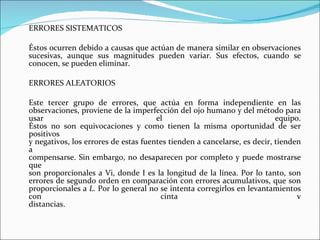 ERRORES SISTEMATICOS Éstos ocurren debido a causas que actúan de manera similar en observaciones sucesivas, aunque sus magnitudes pueden variar. Sus efectos, cuando se conocen, se pueden eliminar. ERRORES ALEATORIOS Este tercer grupo de errores, que actúa en forma independiente en las observaciones, proviene de la imperfección del ojo humano y del método para usar el equipo. Éstos no son equivocaciones y como tienen la misma oportunidad de ser positivos y negativos, los errores de estas fuentes tienden a cancelarse, es decir, tienden a compensarse. Sin embargo, no desaparecen por completo y puede mostrarse que son proporcionales a Vi, donde I es la longitud de la línea. Por lo tanto, son errores de segundo orden en comparación con errores acumulativos, que son proporcionales a  L.  Por lo general no se intenta corregirlos en levantamientos con cinta v distancias.   