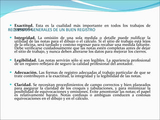 REQUISITOS GENERALES DE UN BUEN REGISTRO Exactitud.   Esta es la cualidad más importante en todos los trabajos de topografía. Integridad.   La omisión de una sola medida o detalle puede nulificar la utilidad de las notas para el dibujo o el cálculo. Si el sitio de trabajo está lejos de la oficina, será tardado y costoso regresar para recabar una medida faltante. Debe verificarse cuidadosamente que las notas estén completas antes de dejar el sitio de trabajo, y nunca deben alterarse los datos para mejorar los cierres. Legibilidad.   Las notas servirán sólo si son legibles. La apariencia profesional de un registro reflejará de seguro la calidad profesional del anotador. Adecuación.   Las formas de registro adecuadas al trabajo particular de que se trate contribuyen a la exactitud, la integridad y la legibilidad de las notas. Claridad.   Se necesitan procedimientos de campo correctos y bien planeados para asegurar la claridad de los croquis y tabulaciones, y para minimizar la posibilidad de equivocaciones y omisiones. Evite amontonar las notas; el papel es relativamente barato. Notas confusas o ambiguas conducen a costosas equivocaciones en el dibujo y en el cálculo. 