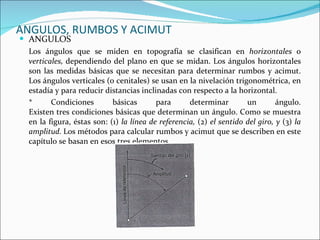 ANGULOS, RUMBOS Y ACIMUT ANGULOS Los ángulos que se miden en topografía se clasifican en  horizontales  o  verticales,  dependiendo del plano en que se midan. Los ángulos horizontales son las medidas básicas que se necesitan para determinar rumbos y acimut. Los ángulos verticales (o cenitales) se usan en la nivelación trigonométrica, en estadía y para reducir distancias inclinadas con respecto a la horizontal.   *  Condiciones básicas para determinar un ángulo. Existen tres condiciones básicas que determinan un ángulo. Como se muestra en la figura, éstas son: (1)  la línea de referencia,  (2)  el sentido del giro, y  (3)  la amplitud.  Los métodos para calcular rumbos y acimut que se describen en este capítulo se basan en esos tres elementos. 