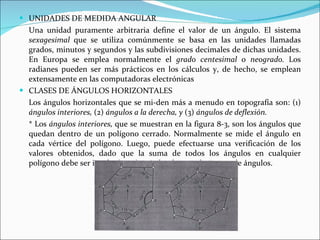 UNIDADES DE MEDIDA ANGULAR  Una unidad puramente arbitraria define el valor de un ángulo. El sistema  sexagesimal  que se utiliza comúnmente se basa en las unidades llamadas grados, minutos y segundos y las subdivisiones decimales de dichas unidades. En Europa se emplea normalmente el  grado centesimal  o  neogrado.  Los radianes pueden ser más prácticos en los cálculos y, de hecho, se emplean extensamente en las computadoras electrónicas   CLASES DE ÁNGULOS HORIZONTALES  Los ángulos horizontales que se mi­den más a menudo en topografía son: (1)  ángulos interiores,  (2)  ángulos a la derecha, y  (3)  ángulos de deflexión.  * Los  ángulos interiores,  que se muestran en la figura 8-3, son los ángulos que quedan dentro de un polígono cerrado. Normalmente se mide el ángulo en cada vértice del polígono. Luego, puede efectuarse una verificación de los valores obtenidos, dado que la suma de todos los ángulos en cualquier polígono debe ser igual a (n - 2)180°, donde  n  es el número de ángulos. 
