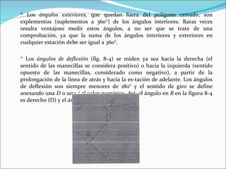 * Los  ángulos exteriores,  que quedan fuera del polígono cerrado, son explementos (suplementos a 360°) de los ángulos interiores. Raras veces resulta ventajoso medir estos ángulos, a no ser que se trate de una comprobación, ya que la suma de los ángulos interiores y exteriores en cualquier estación debe ser igual a 360°. * Los  ángulos de deflexión  (fig. 8-4) se miden ya sea hacia la derecha (el sentido de las manecillas se considera positivo) o hacia la izquierda (sentido opuesto de las manecillas, considerado como negativo), a partir de la prolongación de la línea de atrás y hacia la es­tación de adelante. Los ángulos de deflexión son siempre menores de 180° y el sentido de giro se define anexando una  D  o una / al valor numérico. Así, el ángulo en  B  en la figura 8-4 es derecho (D) y el ángulo en  C  es izquierdo (/). 