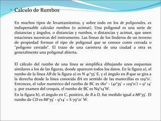 Calculo de Rumbos En muchos tipos de levantamientos, y sobre todo en los  de poligonales, es  indispensable calcular rumbos (o acimut). Una poligonal es una serie de distancias y ángulos, o distancias y rumbos, o distancias y acimut, que unen estaciones sucesivas del instrumento. Las líneas de los linderos de un terreno de propiedad forman el tipo de poligonal que se conoce como cerrada o "polígono cerrado“. El trazo de una carretera de una ciudad a otra es generalmente una poligonal abierta. El cálculo del rumbo de una línea se simplifica dibujando unos esquemas similares a los de las figuras, donde aparecen todos los datos. En la figura a), el rumbo de la línea  AB  de la figura a) es N 41°35' E, y el ángulo en  B  que se gira a la derecha desde la línea conocida  BA  en sentido de las manecillas es 129°11'. Entonces, el valor numérico del rumbo de BC es 180° - (41°35' + 129°11') = 9° 14' y, por examen del croquis, el rumbo de BC es N9°14'W. En la figura b), el ángulo en C, positivo, de  B  a  D,  fue medido igual a 88°35'. El rumbo de  CD  es 88°35' - 9°14' = S 79°21' W.  