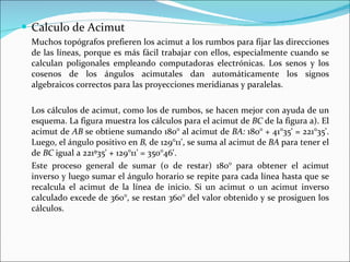 Calculo de Acimut Muchos topógrafos prefieren los acimut a los rumbos para fijar las direcciones de las líneas, porque es más fácil trabajar con ellos, especialmente cuando se calculan poligonales empleando computadoras electrónicas. Los senos y los cosenos de los ángulos acimutales dan automáticamente los signos algebraicos correctos para las proyecciones meridianas y paralelas. Los cálculos de acimut, como los de rumbos, se hacen mejor con ayuda de un esquema. La figura muestra los cálculos para el acimut de  BC  de la figura a). El acimut de  AB  se obtiene sumando 180° al acimut de  BA:  180° + 41°35' = 221°35'. Luego, el ángulo positivo en  B,  de 129°11', se suma al acimut de  BA  para tener el de  BC  igual a 221º35' + 129°11' = 350°46'.  Este proceso general de sumar (o de restar) 180° para obtener el acimut inverso y luego sumar el ángulo horario se repite para cada línea hasta que se recalcula el acimut de la línea de inicio. Si un acimut o un acimut inverso calculado excede de 360°, se restan 360° del valor obtenido y se prosiguen los cálculos.  