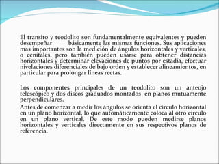 El transito y teodolito son fundamentalmente equivalentes y pueden desempeñar  básicamente las mismas funciones. Sus aplicaciones mas importantes son la medición de ángulos horizontales y verticales, o cenitales, pero también pueden usarse para obtener distancias horizontales y determinar elevaciones de puntos por estadía, efectuar nivelaciones diferenciales de bajo orden y establecer alineamientos, en particular para prolongar líneas rectas. Los componentes principales de un teodolito son un anteojo telescópico y dos discos graduados montados  en planos mutuamente perpendiculares. Antes de comenzar a medir los ángulos se orienta el circulo horizontal en un plano horizontal, lo que automáticamente coloca al otro circulo en un plano vertical. De este modo pueden medirse planos horizontales y verticales directamente en sus respectivos planos de referencia. 