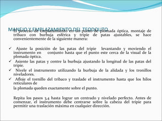 MANEJO Y EMPLAZAMIENTO DEL TEODOLITO El proceso de emplazamiento en un punto de pl0mada óptica, montaje de tribaco con burbuja esférica y tripie de patas ajustables, se hace convenientemente de la siguiente manera:  Ajuste la posición de las patas del tripie  levantando y moviendo el instrumento en  conjunto hasta que el punto este cerca de la visual de la plomada óptica. Asiente las patas y centre la burbuja ajustando la longitud de las patas del tripie. Nivele el instrumento utilizando la burbuja de la alidada y los tronillos niveladores. Afloje el tornillo del tribaco y traslade el instrumento hasta que los hilos reticulares de  la plomada queden exactamente sobre el punto. Repita los pasos 3,4 hasta lograr un centrado y nivelado perfecto. Antes de comenzar, el instrumento debe centrarse sobre la cabeza del tripie para permitir una traslación máxima en cualquier dirección. 