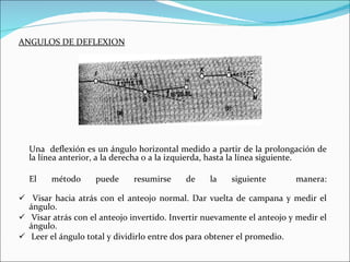 ANGULOS DE DEFLEXION Una  deflexión es un ángulo horizontal medido a partir de la prolongación de la línea anterior, a la derecha o a la izquierda, hasta la línea siguiente. El método puede resumirse de la siguiente  manera: Visar hacia atrás con el anteojo normal. Dar vuelta de campana y medir el ángulo. Visar atrás con el anteojo invertido. Invertir nuevamente el anteojo y medir el ángulo. Leer el ángulo total y dividirlo entre dos para obtener el promedio. 
