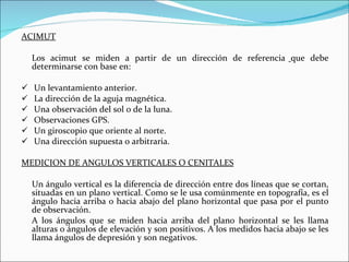 ACIMUT Los acimut se miden a partir de un dirección de referencia   que debe determinarse con base en: Un levantamiento anterior. La dirección de la aguja magnética. Una observación del sol o de la luna. Observaciones GPS. Un giroscopio que oriente al norte. Una dirección supuesta o arbitraria. MEDICION DE ANGULOS VERTICALES O CENITALES Un ángulo vertical es la diferencia de dirección entre dos líneas que se cortan, situadas en un plano vertical. Como se le usa comúnmente en topografía, es el ángulo hacia arriba o hacia abajo del plano horizontal que pasa por el punto de observación. A los ángulos que se miden hacia arriba del plano horizontal se les llama alturas o ángulos de elevación y son positivos. A los medidos hacia abajo se les llama ángulos de depresión y son negativos. 
