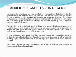 MEDICION DE ANGULOS CON ESTACION La operación mecánica de los teodolitos electrónicos digitales y de los instrumentos de estación total, es similar a la de los teodolitos de lectura óptica, excepto en la manera automática de resolver ángulos. Su diseño incluye un eje vertical respecto al cual el instrumento determina el acimut, un eje horizontal para transitar el anteojo, un tornillo fijador y uno tangencial para los apuntamientos. Para medir un ángulo horizontal se hace una lectura hacia atrás usando el tornillo fijador y el tangencial y se anota un valor inicial en la pantalla. El ángulo se gira apuntando de nuevo, usando el tornillo fijador, y su valor se muestra automáticamente en el instrumento. El procedimiento para medir ángulos cenitales con estaciones es el mismo que el descrito para los teodolitos. Cuando el instrumento esta a nivel, la pantalla mostrara 90· automáticamente si el anteojo esta horizontal y en posición normal. Para leer distancias con estaciones se utilizan balizas prismáticas ó comúnmente llamadas  prisma. 