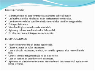 Errores personales El instrumento no esta centrado exactamente sobre el punto. Las burbujas de los niveles no están perfectamente centradas. Uso incorrecto de los tornillos de fijación y de los tornillos tangenciales. Enfoque deficiente. Visuales dirigidas con demasiado cuidado. Aplome y colocación descuidados del estadal. En el vernier no se interpola correctamente. EQUIVOCACIONES: Visar o centrar sobre un punto equivocado. Dictar o anotar un valor incorrecto. Leer el circulo incorrecto, es decir, en sentido opuesto a las manecillas del reloj. Girar el tornillo tangencial que no es el correcto. Leer un vernier en una dirección incorrecta. Apoyarse en el tripie o colocar una mano sobre el instrumento al apuntarlo o tomar lecturas. 
