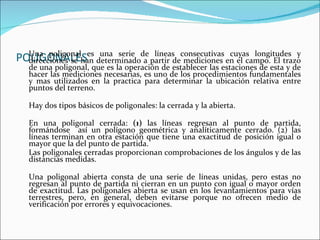POLIGONALES Una poligonal es una serie de líneas consecutivas cuyas longitudes y direcciones se han determinado a partir de mediciones en el campo. El trazo de una poligonal, que es la operación de establecer las estaciones de esta y de hacer las mediciones necesarias, es uno de los procedimientos fundamentales y mas utilizados en la practica para determinar la ubicación relativa entre puntos del terreno. Hay dos tipos básicos de poligonales: la cerrada y la abierta.  En una poligonal cerrada:  (1)  las líneas regresan al punto de partida, formándose  así un polígono geométrica y analíticamente cerrado. (2) las líneas terminan en otra estación que tiene una exactitud de posición igual o mayor que la del punto de partida.  Las poligonales cerradas proporcionan comprobaciones de los ángulos y de las distancias medidas. Una poligonal abierta consta de una serie de líneas unidas, pero estas no regresan al punto de partida ni cierran en un punto con igual o mayor orden de exactitud. Las poligonales abierta se usan en los levantamientos para vías terrestres, pero, en general, deben evitarse porque no ofrecen medio de verificación por errores y equivocaciones. 