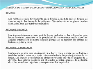 METODOS DE MEDIDA DE ANGULOS Y DIRECCIONES EN LAS POLIGONALES RUMBOS Los rumbos se leen directamente en la brújula a medida que se dirigen las visuales según las líneas de la poligonal. Normalmente se emplean rumbos calculados, mas que rumbos observados.   ANGULOS INTERNOS Los ángulos internos se usan casi de forma exclusiva en las poligonales para levantamientos catastrales o de propiedad. Es conveniente medir todos los ángulos internos en el mismo sentido, porque así se reducen los errores de lectura, registro y trazo. ANGULOS DE DEFLEXION Los levantamientos para vías terrestres se hacen comúnmente por deflexiones medidas hacia la derecha o hacia la izquierda desde las prolongaciones de las líneas. Los ángulos de deflexión se obtienen restando 180· de los ángulos de la derecha. Los valores positivos así obtenidos denotan ángulos de deflexión derecho, los valores negativos corresponden a los izquierdos. 